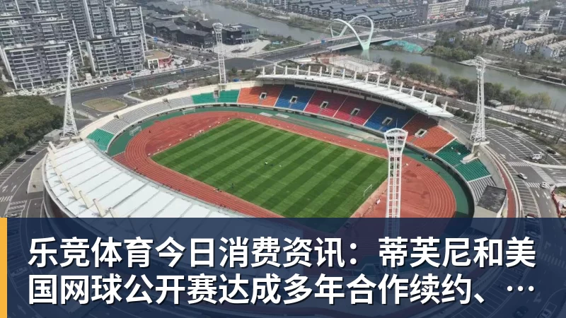 乐竞体育今日消费资讯：蒂芙尼和美国网球公开赛达成多年合作续约、B&amp;O 入驻天猫奢品