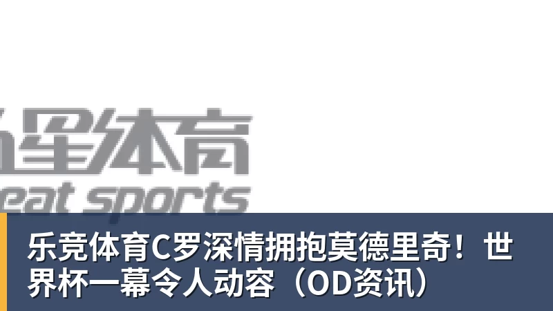乐竞体育C罗深情拥抱莫德里奇！世界杯一幕令人动容（OD资讯）