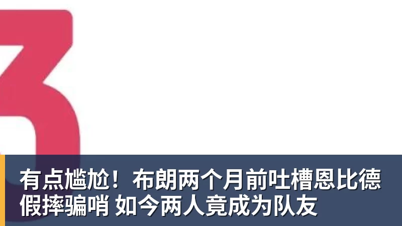 乐竞体育有点尴尬！布朗两个月前吐槽恩比德假摔骗哨 如今两人竟成为队友