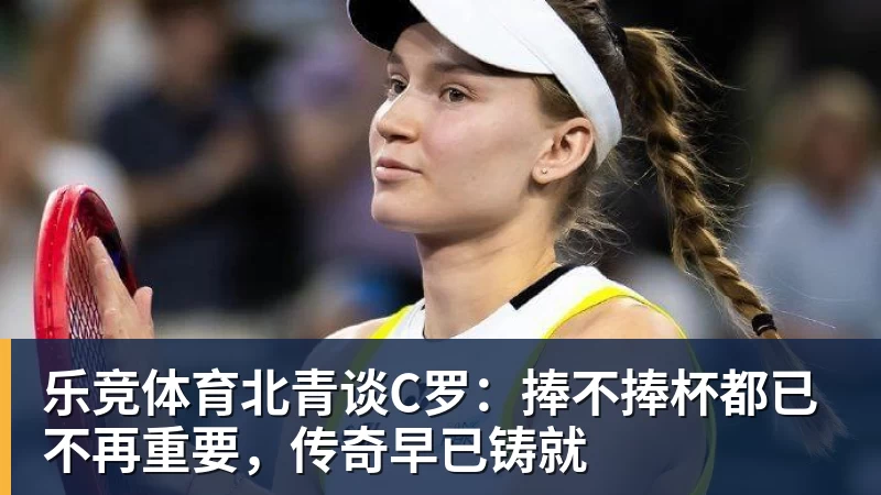 乐竞体育北青谈C罗：捧不捧杯都已不再重要，传奇早已铸就