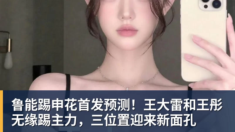 乐竞体育鲁能踢申花首发预测！王大雷和王彤无缘踢主力，三位置迎来新面孔