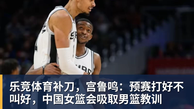 乐竞体育补刀，宫鲁鸣：预赛打好不叫好，中国女篮会吸取男篮教训