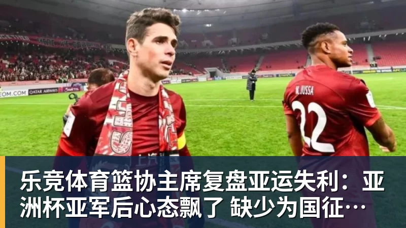 乐竞体育篮协主席复盘亚运失利：亚洲杯亚军后心态飘了 缺少为国征战的使命感