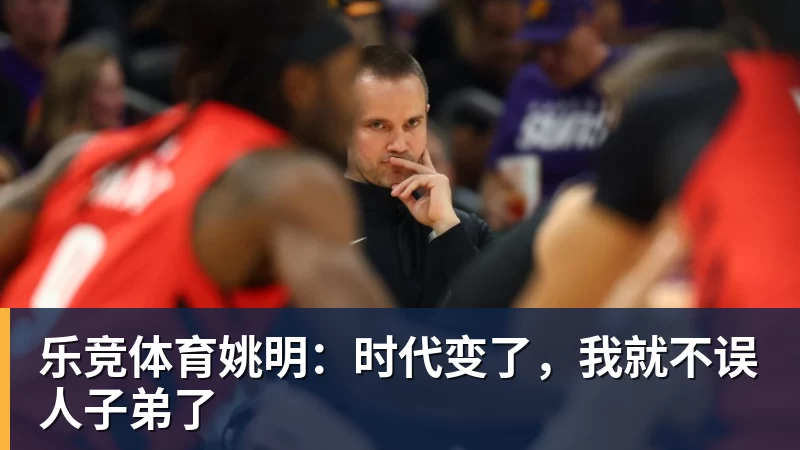 乐竞体育姚明：时代变了，我就不误人子弟了